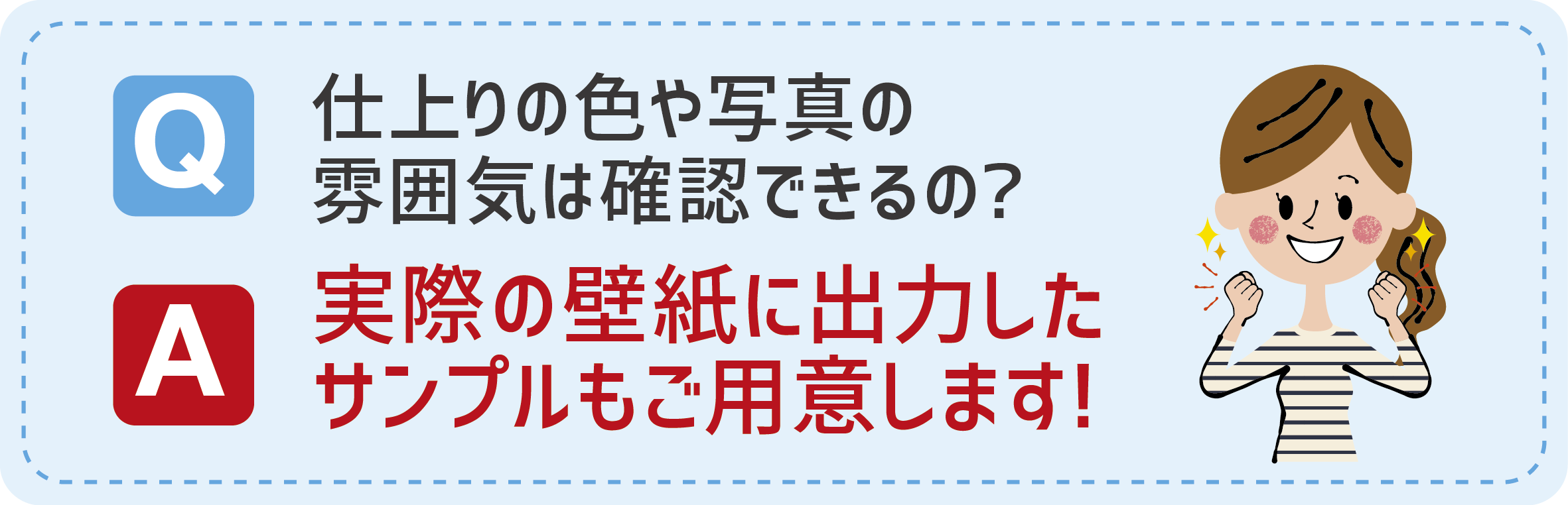 Q:仕上がりの色や写真の雰囲気は確認できるの？　A:実際の壁紙に出力したサンプルもご用意します！