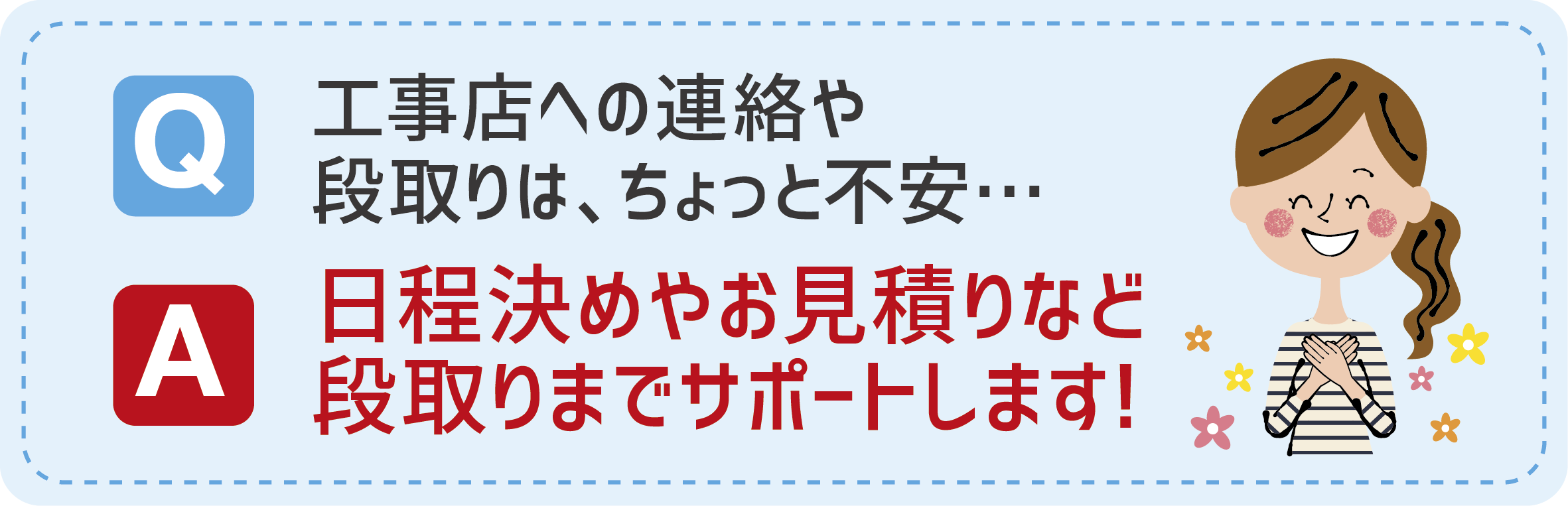 Q:工事店への連絡や段取りはちょっと不安…　A:日程き決めやお見積もりなど段取りまでサポートします！