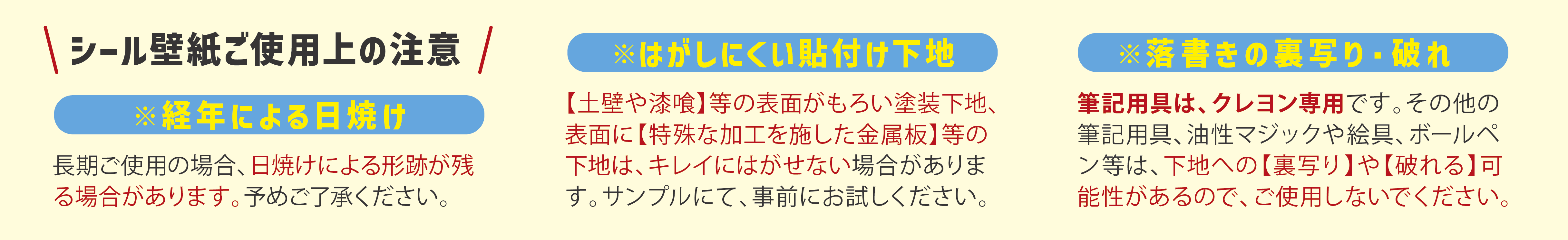 シール壁紙ご使用上の注意 ・経年による日焼け ・剝がしにくい貼り付け下地 ・落書きの裏写り・破れ